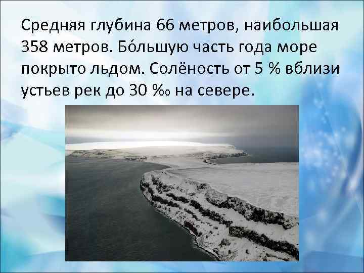 Средняя глубина 66 метров, наибольшая 358 метров. Бо льшую часть года море покрыто льдом.