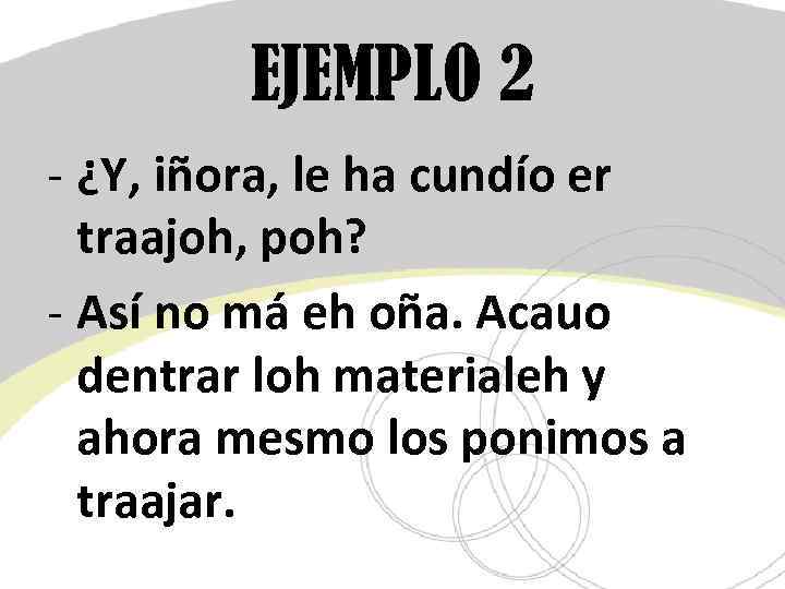 EJEMPLO 2 - ¿Y, iñora, le ha cundío er traajoh, poh? - Así no