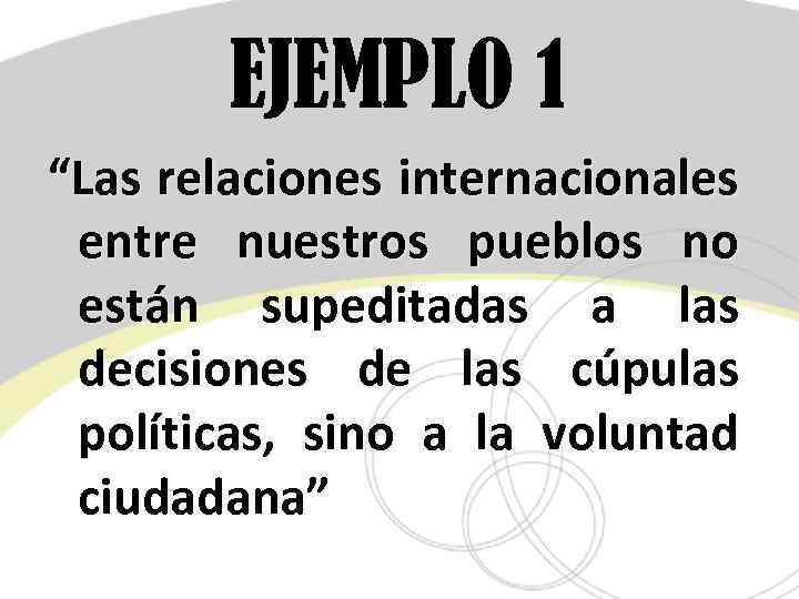 EJEMPLO 1 “Las relaciones internacionales entre nuestros pueblos no están supeditadas a las decisiones