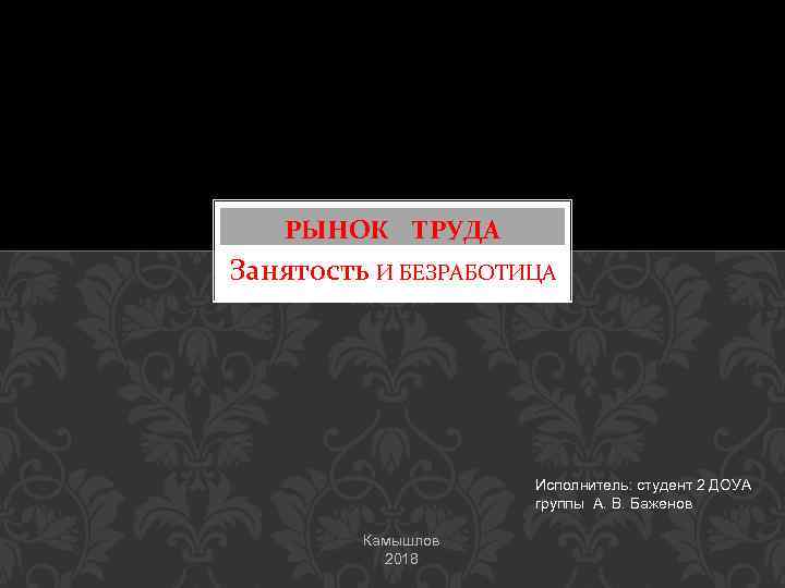 РЫНОК ТРУДА Занятость И БЕЗРАБОТИЦА Исполнитель: студент 2 ДОУА группы А. В. Баженов Камышлов