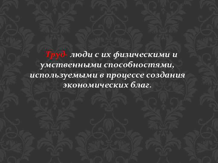 Труд- люди с их физическими и умственными способностями, используемыми в процессе создания экономических благ.