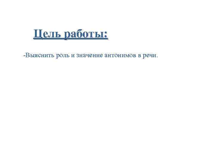 Цель работы: -Выяснить роль и значение антонимов в речи. 