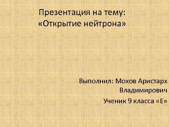 Презентация на тему: «Открытие нейтрона» Выполнил: Мохов Аристарх Владимирович Ученик 9 класса «Е» 