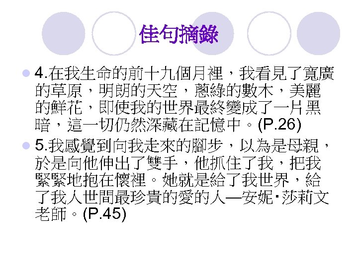 佳句摘錄 l 4. 在我生命的前十九個月裡，我看見了寬廣 的草原，明朗的天空，蔥綠的數木，美麗 的鮮花，即使我的世界最終變成了一片黑 暗，這一切仍然深藏在記憶中。(P. 26) l 5. 我感覺到向我走來的腳步，以為是母親， 於是向他伸出了雙手，他抓住了我，把我 緊緊地抱在懷裡。她就是給了我世界，給 了我人世間最珍貴的愛的人—安妮‧莎莉文