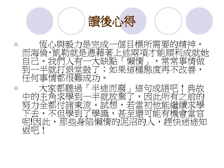 讀後心得 恆心與毅力是完成一個目標所需要的精神。 而海倫‧凱勒就是憑藉著上述兩項才能順利成就她 自己。我們人有一大缺點「懶惰」，常常事情做 到一半就打退堂鼓了；如果這種態度再不改善， 任何事情都很難成功。 l 大家都聽過「半途而廢」這句成語吧！典故 中的主角求學到一半就放棄了，因此所有之前的 努力全都付諸東流。試想，若當初他能繼續求學 下去，不但學到了學識，甚至還可能有機會當官 呢!因此，那些身陷懶惰的泥沼的人，趕快迷途知 返吧！ l