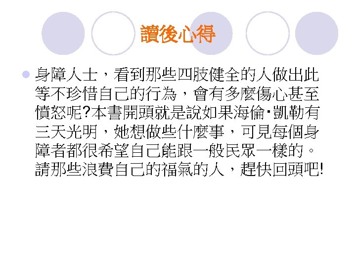 讀後心得 l 身障人士，看到那些四肢健全的人做出此 等不珍惜自己的行為，會有多麼傷心甚至 憤怒呢? 本書開頭就是說如果海倫‧凱勒有 三天光明，她想做些什麼事，可見每個身 障者都很希望自己能跟一般民眾一樣的。 請那些浪費自己的福氣的人，趕快回頭吧! 