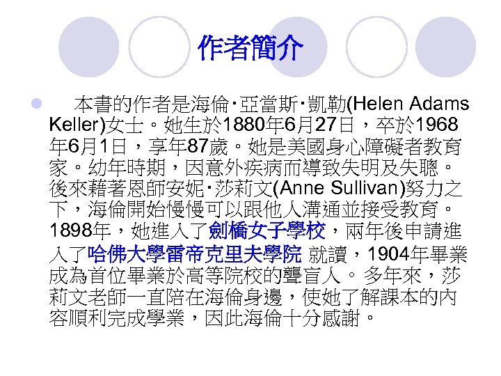 作者簡介 l 本書的作者是海倫‧亞當斯‧凱勒(Helen Adams Keller)女士。她生於 1880年 6月27日，卒於 1968 年 6月1日，享年 87歲。她是美國身心障礙者教育 家。幼年時期，因意外疾病而導致失明及失聰。 後來藉著恩師安妮‧莎莉文(Anne Sullivan)努力之