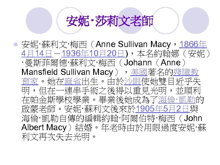 安妮‧莎莉文老師 l 安妮·蘇利文·梅西（Anne Sullivan Macy，1866年 4月14日－1936年 10月20日)，本名約翰娜（安妮） ·曼斯菲爾德·蘇利文·梅西（Johann（Anne） Mansfield Sullivan Macy），美國著名的殘障教 育家。她在麻省出生。由於沙眼使她雙目近乎失 明，但在一連串手術之後得以重見光明，並順利 在帕金斯學校學業。畢業後她成為了海倫·凱勒的