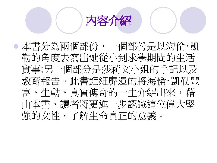 內容介紹 l 本書分為兩個部份，一個部份是以海倫‧凱 勒的角度去寫出她從小到求學期間的生活 實事; 另一個部分是莎莉文小姐的手記以及 教育報告。此書鉅細靡遺的將海倫‧凱勒豐 富、生動、真實傳奇的一生介紹出來，藉 由本書，讀者將更進一步認識這位偉大堅 強的女性，了解生命真正的意義。 