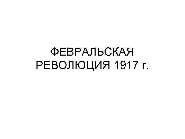 ФЕВРАЛЬСКАЯ РЕВОЛЮЦИЯ 1917 г. 