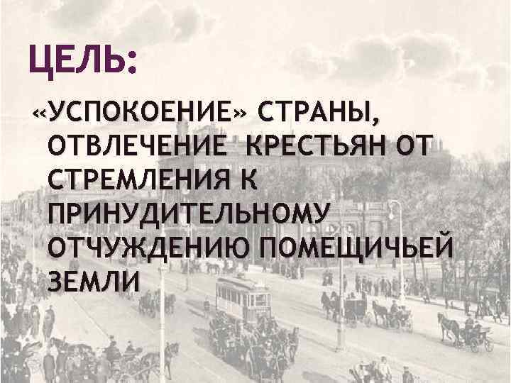 ЦЕЛЬ: «УСПОКОЕНИЕ» СТРАНЫ, ОТВЛЕЧЕНИЕ КРЕСТЬЯН ОТ СТРЕМЛЕНИЯ К ПРИНУДИТЕЛЬНОМУ ОТЧУЖДЕНИЮ ПОМЕЩИЧЬЕЙ ЗЕМЛИ 