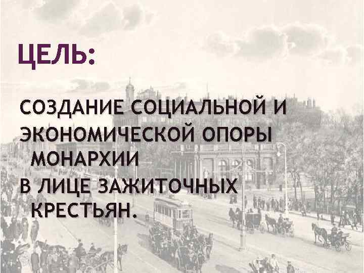 ЦЕЛЬ: СОЗДАНИЕ СОЦИАЛЬНОЙ И ЭКОНОМИЧЕСКОЙ ОПОРЫ МОНАРХИИ В ЛИЦЕ ЗАЖИТОЧНЫХ КРЕСТЬЯН. 