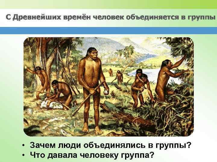 С Древнейших времён человек объединяется в группы • Зачем люди объединялись в группы? •