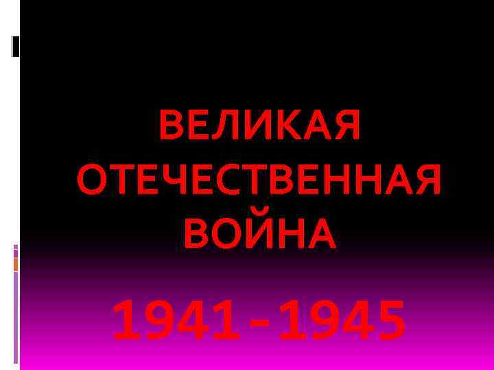 ВЕЛИКАЯ ОТЕЧЕСТВЕННАЯ ВОЙНА 1941 -1945 