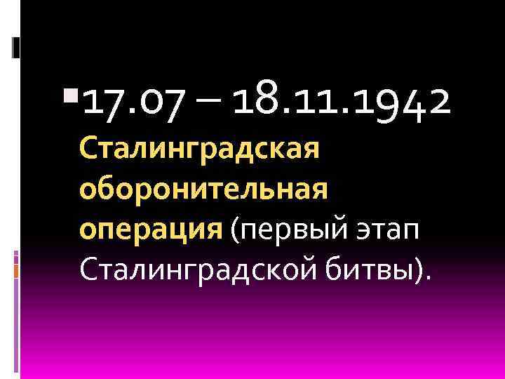  17. 07 – 18. 11. 1942 Сталинградская оборонительная операция (первый этап Сталинградской битвы).
