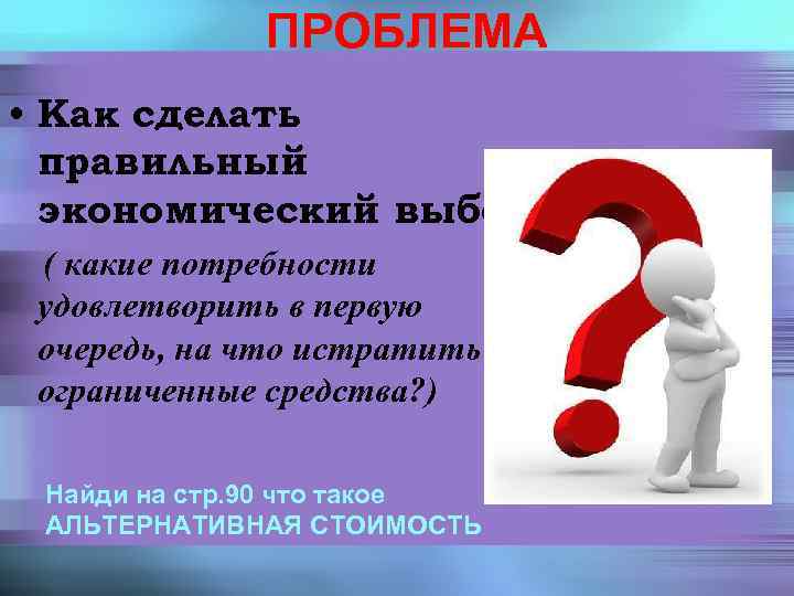 ПРОБЛЕМА • Как сделать правильный экономический выбор? ( какие потребности удовлетворить в первую очередь,