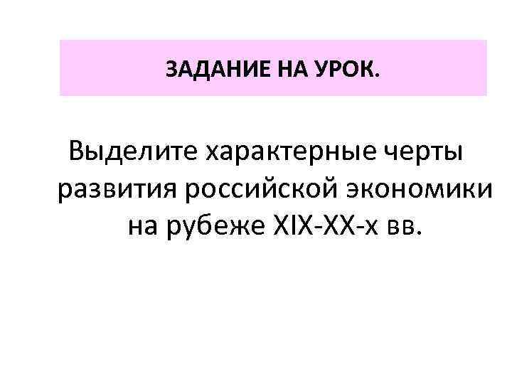 ЗАДАНИЕ НА УРОК. Выделите характерные черты развития российской экономики на рубеже XIX-XX-х вв. 