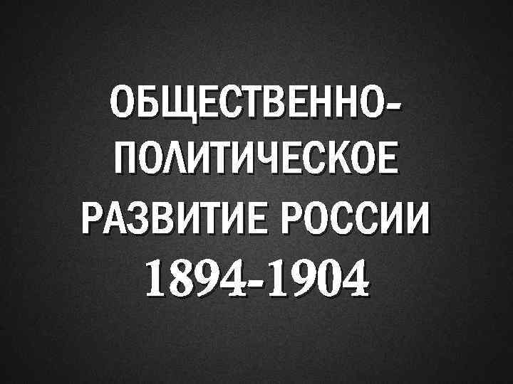 ОБЩЕСТВЕННОПОЛИТИЧЕСКОЕ РАЗВИТИЕ РОССИИ 1894 -1904 