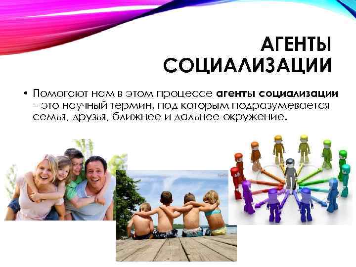АГЕНТЫ СОЦИАЛИЗАЦИИ • Помогают нам в этом процессе агенты социализации – это научный термин,
