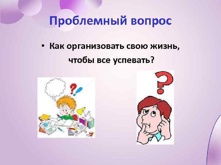 Проблемный вопрос • Как организовать свою жизнь, чтобы все успевать? 