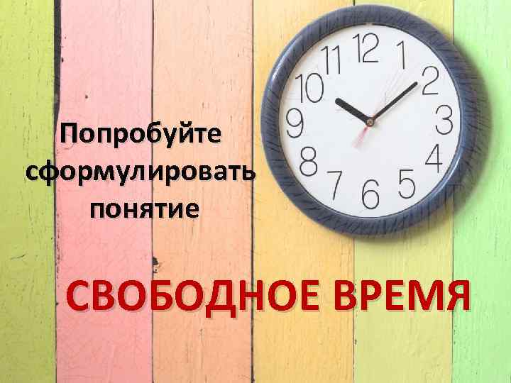 Попробуйте сформулировать понятие СВОБОДНОЕ ВРЕМЯ 