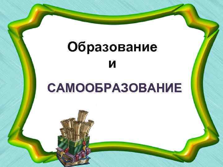 Образование и САМООБРАЗОВАНИЕ 