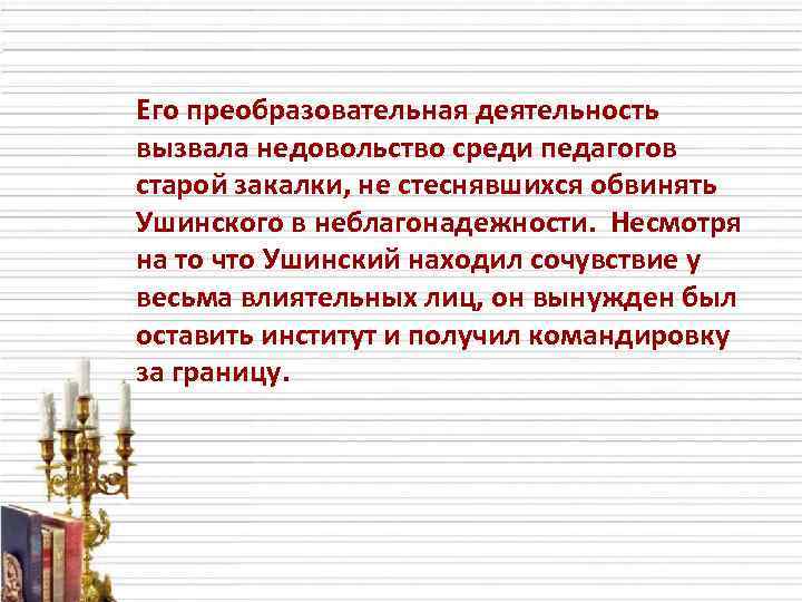 Его преобразовательная деятельность вызвала недовольство среди педагогов старой закалки, не стеснявшихся обвинять Ушинского в