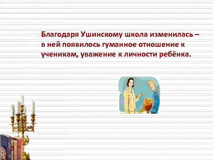 Благодаря Ушинскому школа изменилась – в ней появилось гуманное отношение к ученикам, уважение к