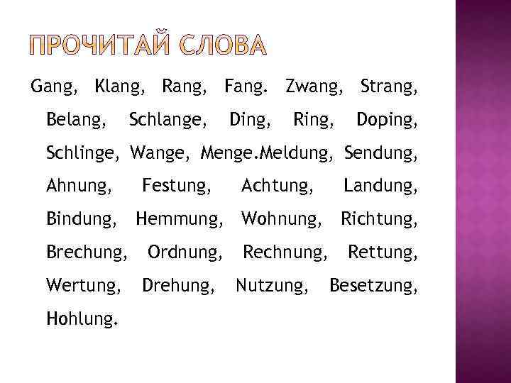 Gang, Klang, Rang, Fang. Zwang, Strang, Belang, Schlange, Ding, Ring, Doping, Schlinge, Wange, Menge.