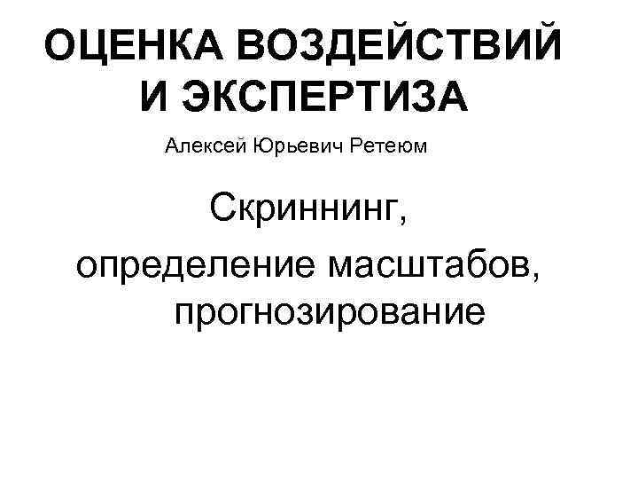 ОЦЕНКА ВОЗДЕЙСТВИЙ И ЭКСПЕРТИЗА Алексей Юрьевич Ретеюм Скриннинг, определение масштабов, прогнозирование 