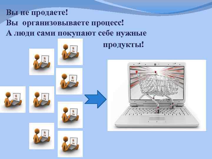 Вы не продаете! Вы организовываете процесс! А люди сами покупают себе нужные продукты! 