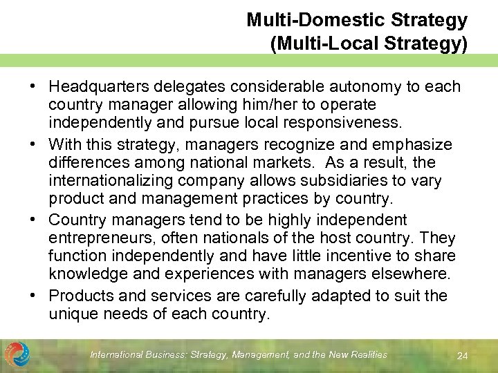 Multi-Domestic Strategy (Multi-Local Strategy) • Headquarters delegates considerable autonomy to each country manager allowing