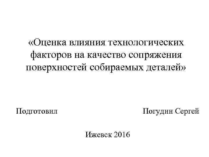  «Оценка влияния технологических факторов на качество сопряжения поверхностей собираемых деталей» Подготовил Погудин Сергей