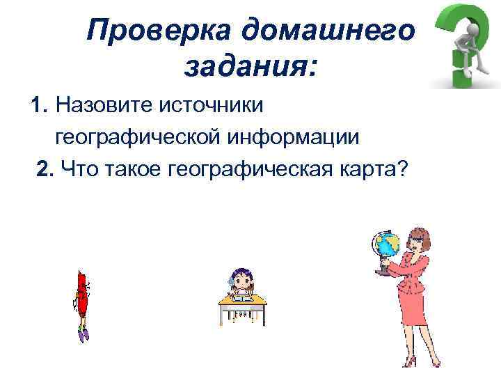 Проверка домашнего задания: 1. Назовите источники географической информации 2. Что такое географическая карта? 