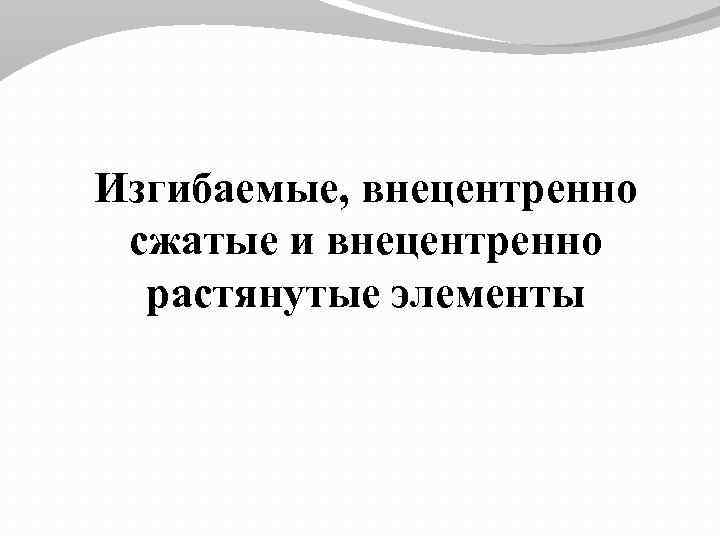 Изгибаемые, внецентренно сжатые и внецентренно растянутые элементы 