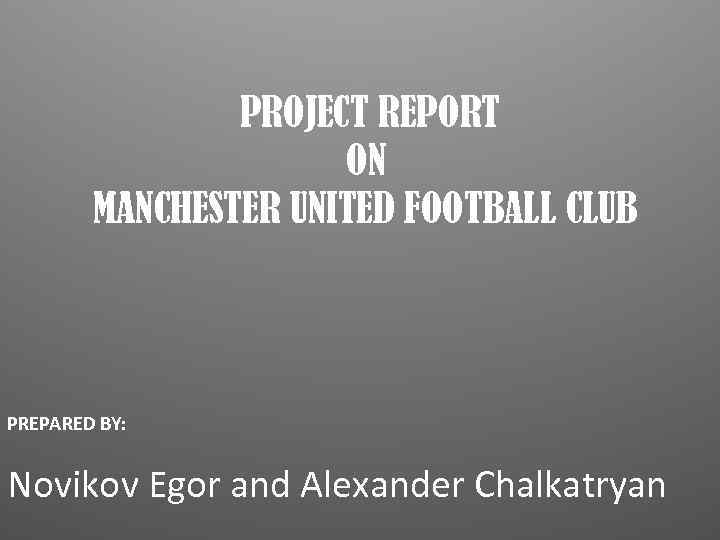 PROJECT REPORT ON MANCHESTER UNITED FOOTBALL CLUB PREPARED BY: Novikov Egor and Alexander Chalkatryan
