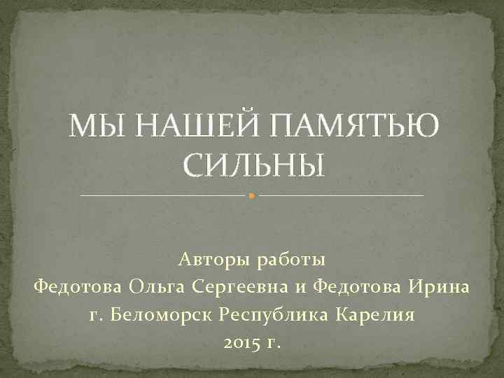 МЫ НАШЕЙ ПАМЯТЬЮ СИЛЬНЫ Авторы работы Федотова Ольга Сергеевна и Федотова Ирина г. Беломорск