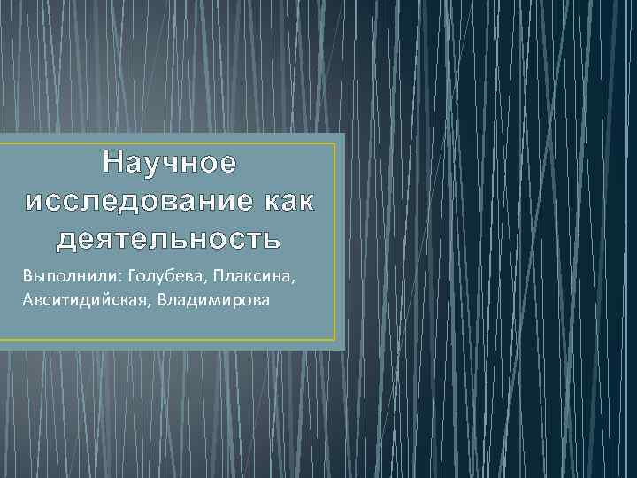 Научное исследование как деятельность Выполнили: Голубева, Плаксина, Авситидийская, Владимирова 
