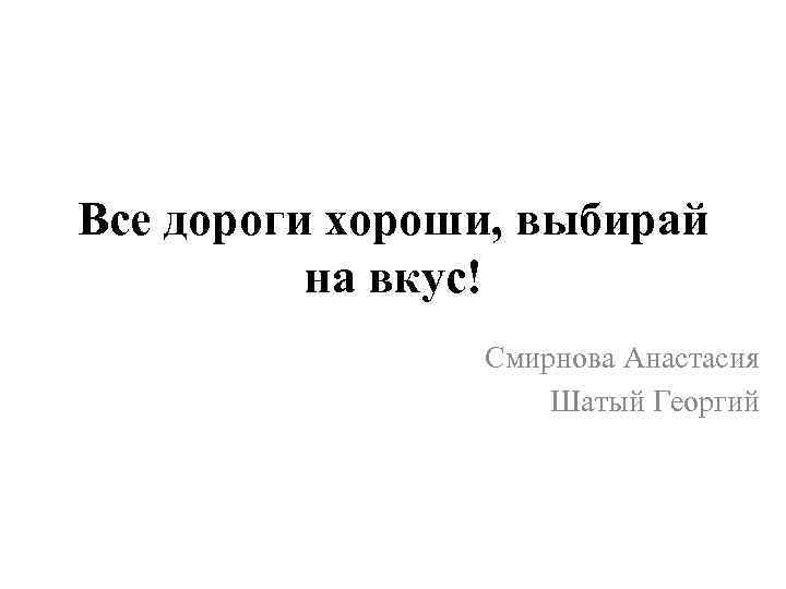 Все дороги хороши, выбирай на вкус! Смирнова Анастасия Шатый Георгий 