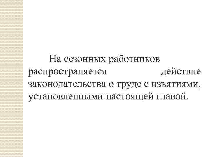 На сезонных работников распространяется действие законодательства о труде с изъятиями, установленными настоящей главой. 