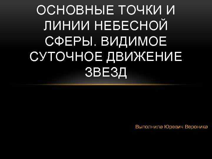 ОСНОВНЫЕ ТОЧКИ И ЛИНИИ НЕБЕСНОЙ СФЕРЫ. ВИДИМОЕ СУТОЧНОЕ ДВИЖЕНИЕ ЗВЕЗД Выполнила Юревич Вероника 