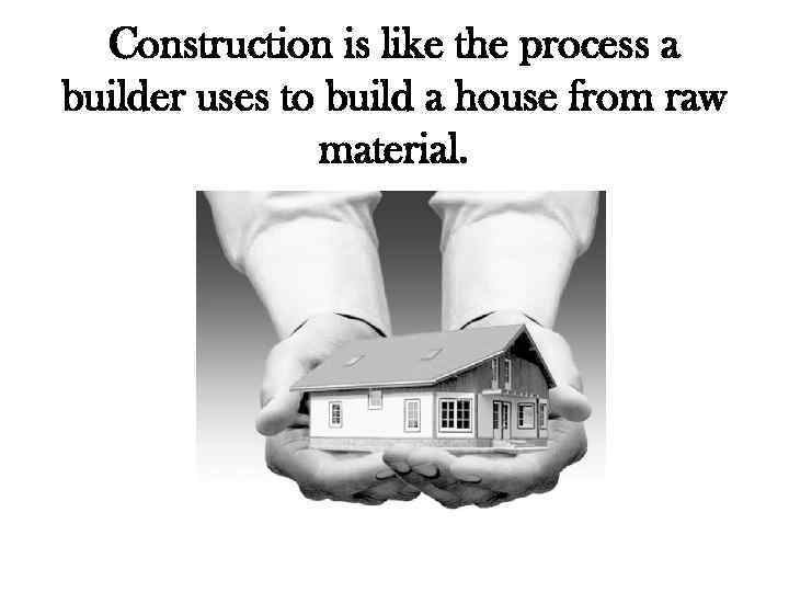 Construction is like the process a builder uses to build a house from raw