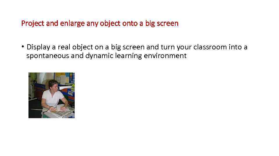 Project and enlarge any object onto a big screen • Display a real object