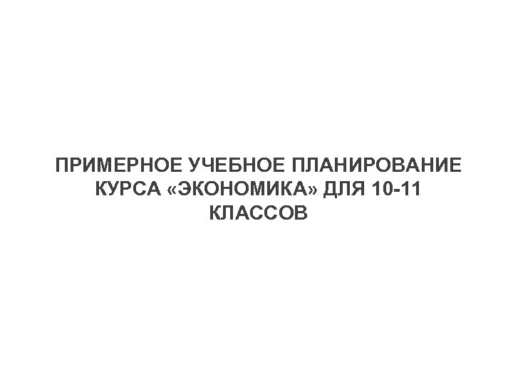 ПРИМЕРНОЕ УЧЕБНОЕ ПЛАНИРОВАНИЕ КУРСА «ЭКОНОМИКА» ДЛЯ 10 -11 КЛАССОВ 