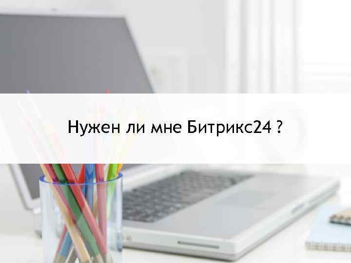 Нужен ли мне Битрикс24? Нужен ли мне Битрикс24 ? 