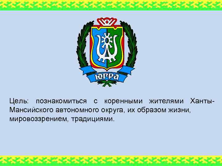Цель: познакомиться с коренными жителями Ханты. Мансийского автономного округа, их образом жизни, мировоззрением, традициями.