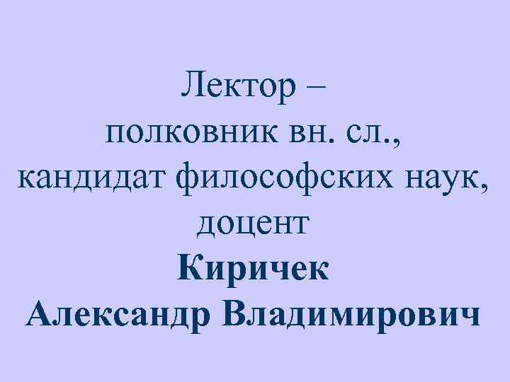 Лектор – полковник вн. сл. , кандидат философских наук, доцент Киричек Александр Владимирович 