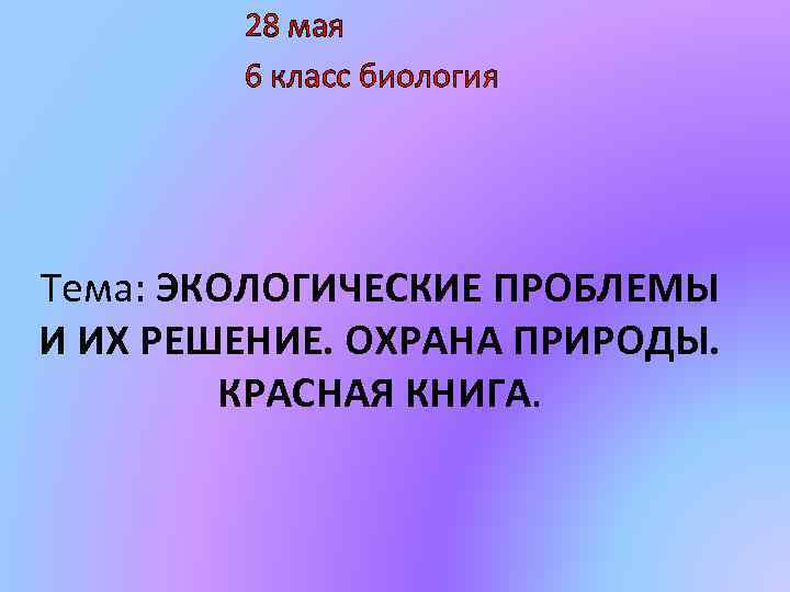 28 мая 6 класс биология Тема: ЭКОЛОГИЧЕСКИЕ ПРОБЛЕМЫ И ИХ РЕШЕНИЕ. ОХРАНА ПРИРОДЫ. КРАСНАЯ
