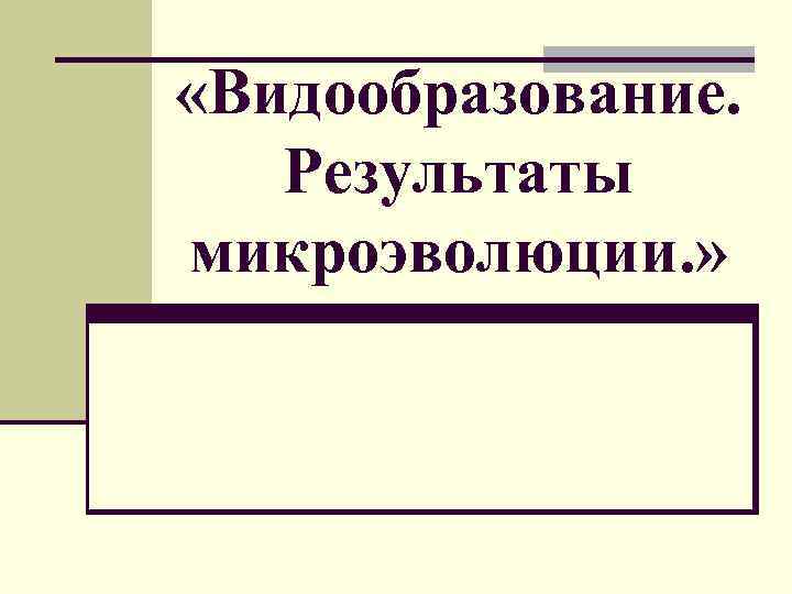  «Видообразование. Результаты микроэволюции. » 
