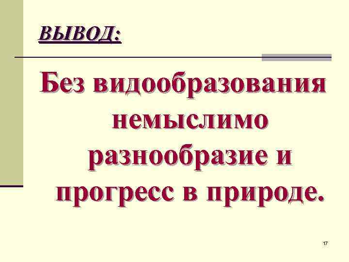 ВЫВОД: Без видообразования немыслимо разнообразие и прогресс в природе. 17 
